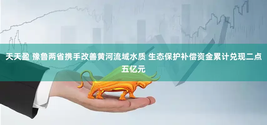 天天盈 豫鲁两省携手改善黄河流域水质 生态保护补偿资金累计兑现二点五亿元