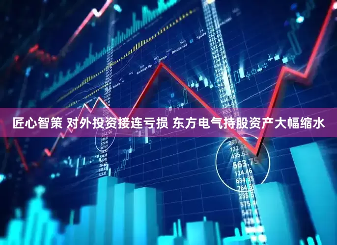 匠心智策 对外投资接连亏损 东方电气持股资产大幅缩水