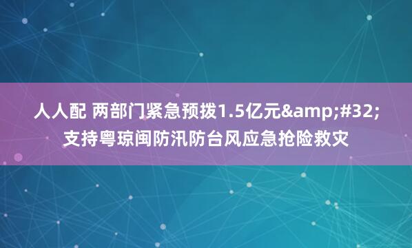 人人配 两部门紧急预拨1.5亿元&#32;支持粤琼闽防汛防台风应急抢险救灾