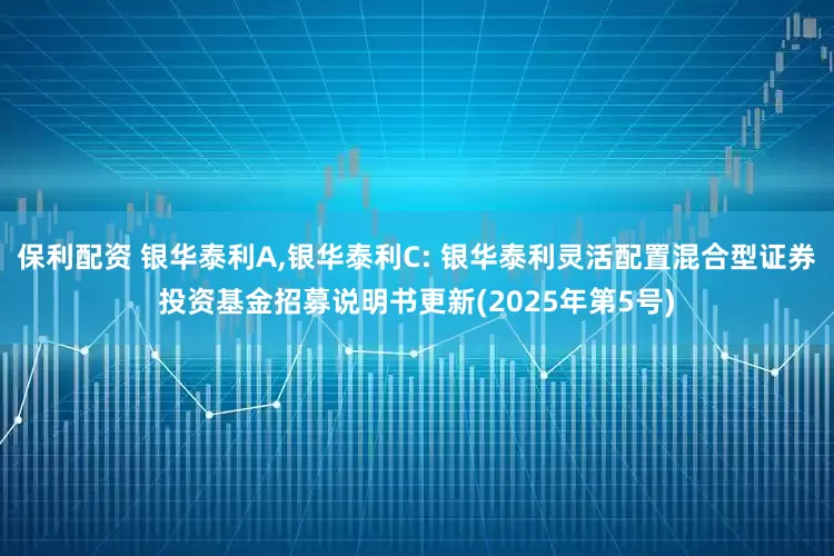 保利配资 银华泰利A,银华泰利C: 银华泰利灵活配置混合型证券投资基金招募说明书更新(2025年第5号)