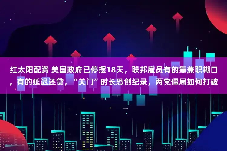 红太阳配资 美国政府已停摆18天，联邦雇员有的靠兼职糊口，有的延迟还贷，“关门”时长恐创纪录，两党僵局如何打破